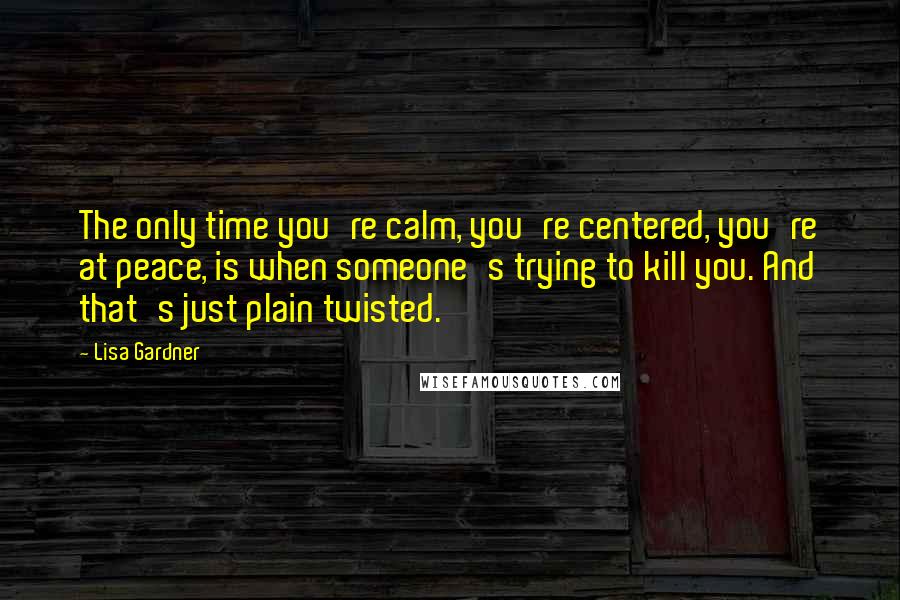 Lisa Gardner Quotes: The only time you're calm, you're centered, you're at peace, is when someone's trying to kill you. And that's just plain twisted.