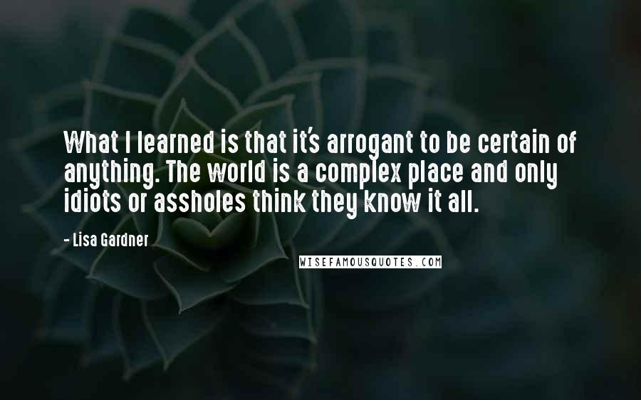 Lisa Gardner Quotes: What I learned is that it's arrogant to be certain of anything. The world is a complex place and only idiots or assholes think they know it all.