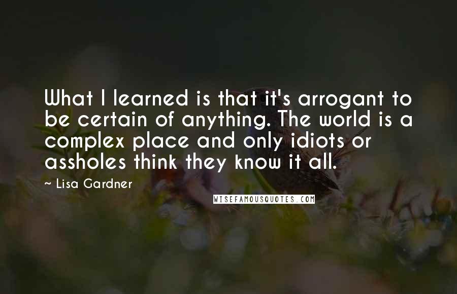 Lisa Gardner Quotes: What I learned is that it's arrogant to be certain of anything. The world is a complex place and only idiots or assholes think they know it all.