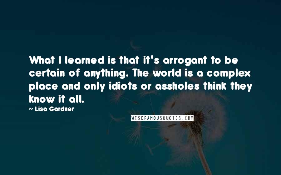 Lisa Gardner Quotes: What I learned is that it's arrogant to be certain of anything. The world is a complex place and only idiots or assholes think they know it all.