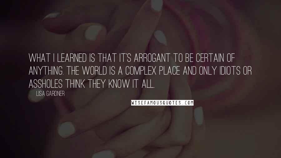 Lisa Gardner Quotes: What I learned is that it's arrogant to be certain of anything. The world is a complex place and only idiots or assholes think they know it all.