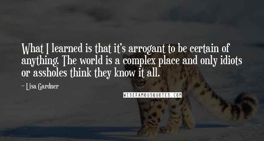 Lisa Gardner Quotes: What I learned is that it's arrogant to be certain of anything. The world is a complex place and only idiots or assholes think they know it all.