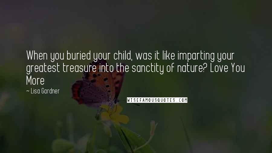 Lisa Gardner Quotes: When you buried your child, was it like imparting your greatest treasure into the sanctity of nature? Love You More