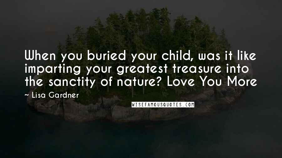 Lisa Gardner Quotes: When you buried your child, was it like imparting your greatest treasure into the sanctity of nature? Love You More
