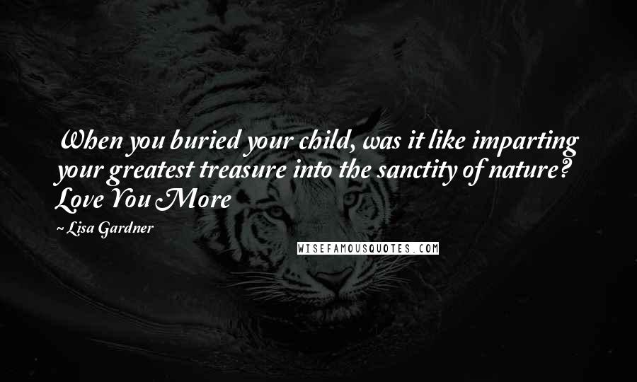 Lisa Gardner Quotes: When you buried your child, was it like imparting your greatest treasure into the sanctity of nature? Love You More