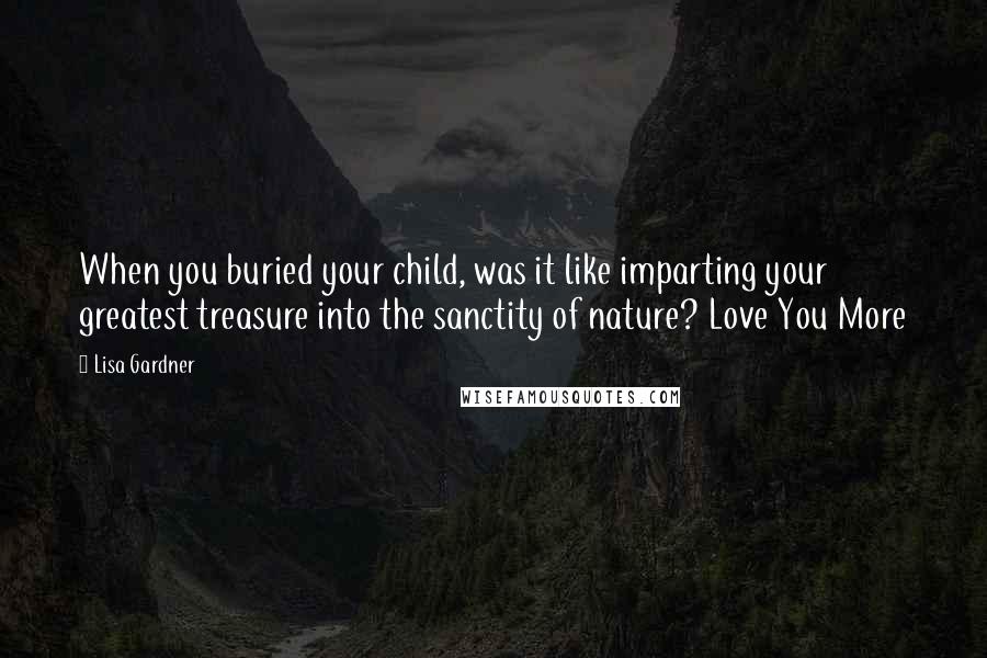 Lisa Gardner Quotes: When you buried your child, was it like imparting your greatest treasure into the sanctity of nature? Love You More