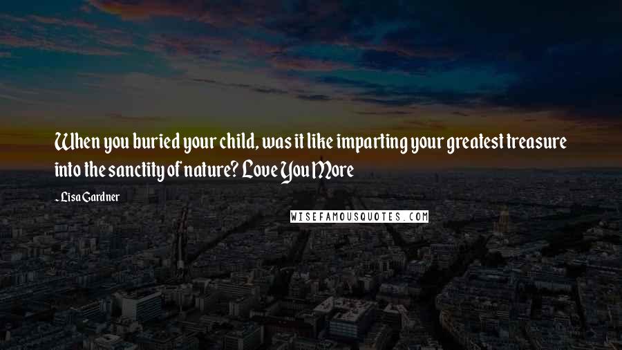 Lisa Gardner Quotes: When you buried your child, was it like imparting your greatest treasure into the sanctity of nature? Love You More