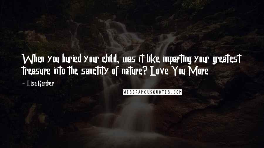 Lisa Gardner Quotes: When you buried your child, was it like imparting your greatest treasure into the sanctity of nature? Love You More