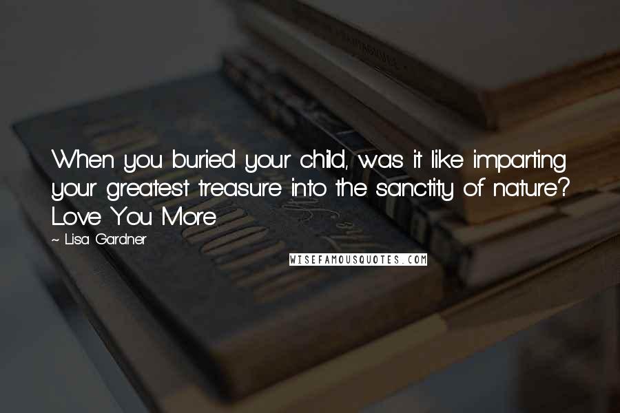 Lisa Gardner Quotes: When you buried your child, was it like imparting your greatest treasure into the sanctity of nature? Love You More