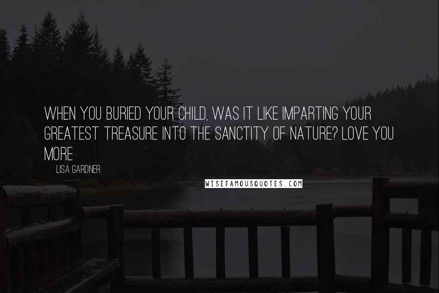 Lisa Gardner Quotes: When you buried your child, was it like imparting your greatest treasure into the sanctity of nature? Love You More