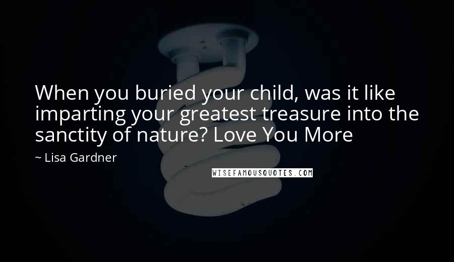 Lisa Gardner Quotes: When you buried your child, was it like imparting your greatest treasure into the sanctity of nature? Love You More