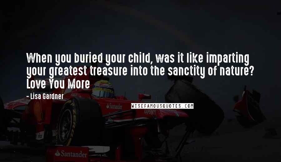 Lisa Gardner Quotes: When you buried your child, was it like imparting your greatest treasure into the sanctity of nature? Love You More