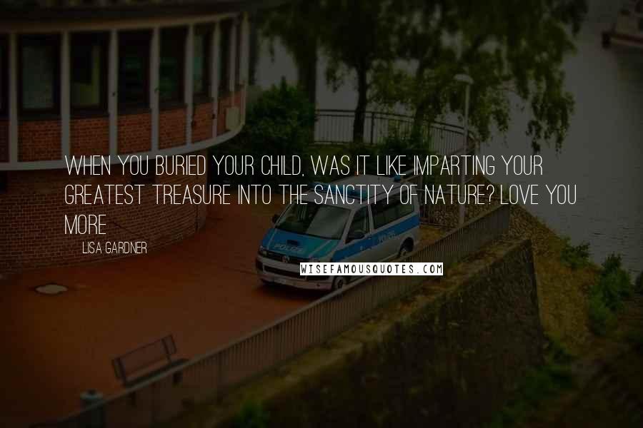 Lisa Gardner Quotes: When you buried your child, was it like imparting your greatest treasure into the sanctity of nature? Love You More