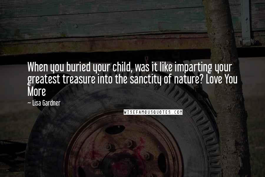 Lisa Gardner Quotes: When you buried your child, was it like imparting your greatest treasure into the sanctity of nature? Love You More