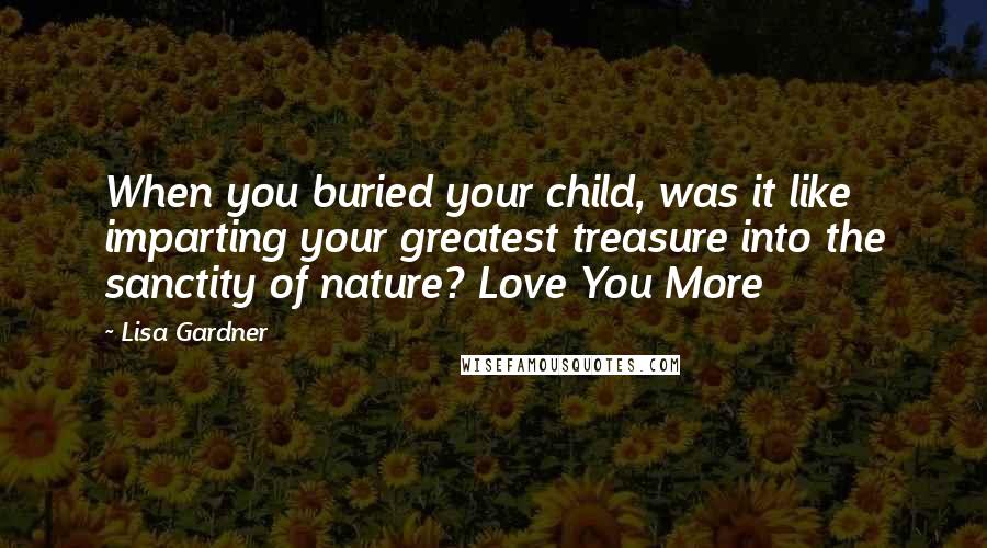 Lisa Gardner Quotes: When you buried your child, was it like imparting your greatest treasure into the sanctity of nature? Love You More