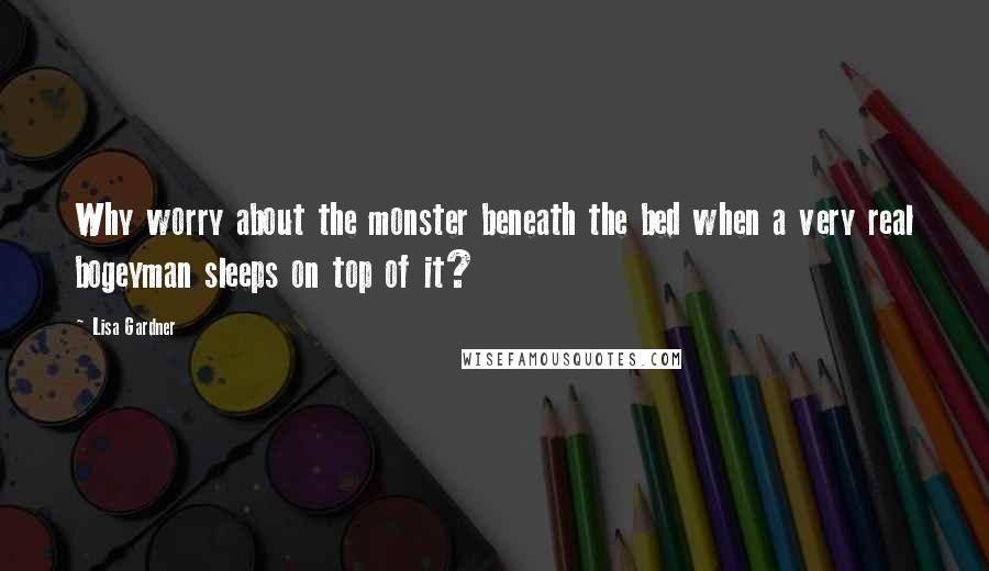 Lisa Gardner Quotes: Why worry about the monster beneath the bed when a very real bogeyman sleeps on top of it?