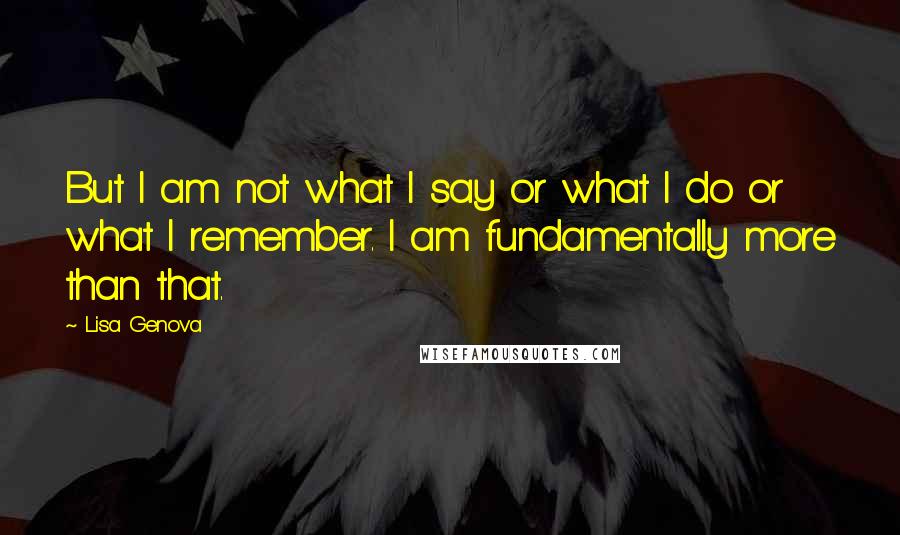 Lisa Genova Quotes: But I am not what I say or what I do or what I remember. I am fundamentally more than that.