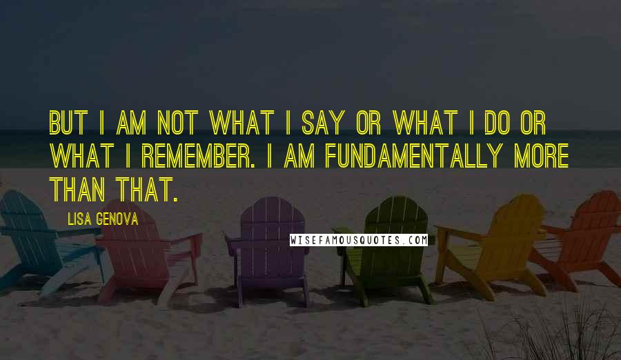 Lisa Genova Quotes: But I am not what I say or what I do or what I remember. I am fundamentally more than that.