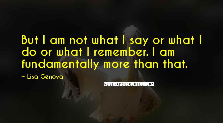 Lisa Genova Quotes: But I am not what I say or what I do or what I remember. I am fundamentally more than that.