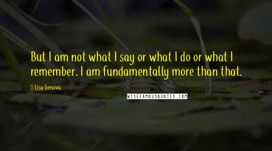 Lisa Genova Quotes: But I am not what I say or what I do or what I remember. I am fundamentally more than that.