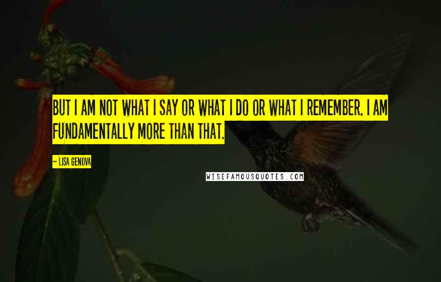 Lisa Genova Quotes: But I am not what I say or what I do or what I remember. I am fundamentally more than that.