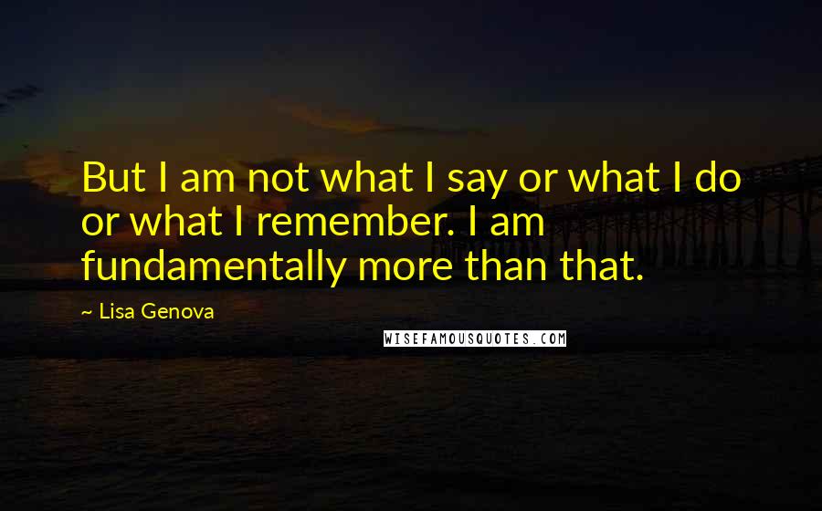 Lisa Genova Quotes: But I am not what I say or what I do or what I remember. I am fundamentally more than that.