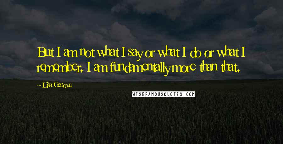 Lisa Genova Quotes: But I am not what I say or what I do or what I remember. I am fundamentally more than that.