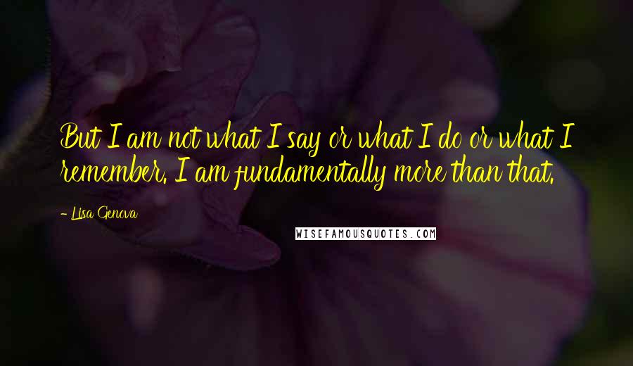 Lisa Genova Quotes: But I am not what I say or what I do or what I remember. I am fundamentally more than that.