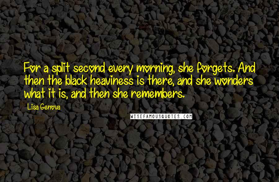 Lisa Genova Quotes: For a split second every morning, she forgets. And then the black heaviness is there, and she wonders what it is, and then she remembers.