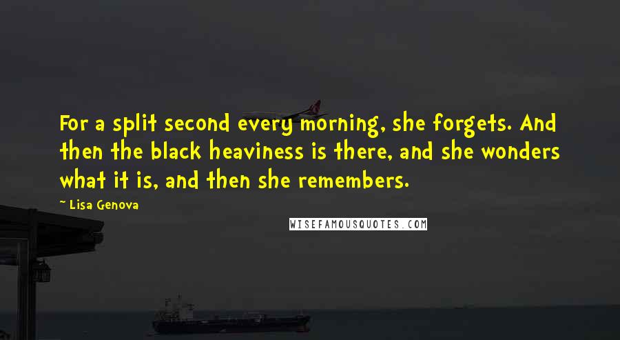 Lisa Genova Quotes: For a split second every morning, she forgets. And then the black heaviness is there, and she wonders what it is, and then she remembers.