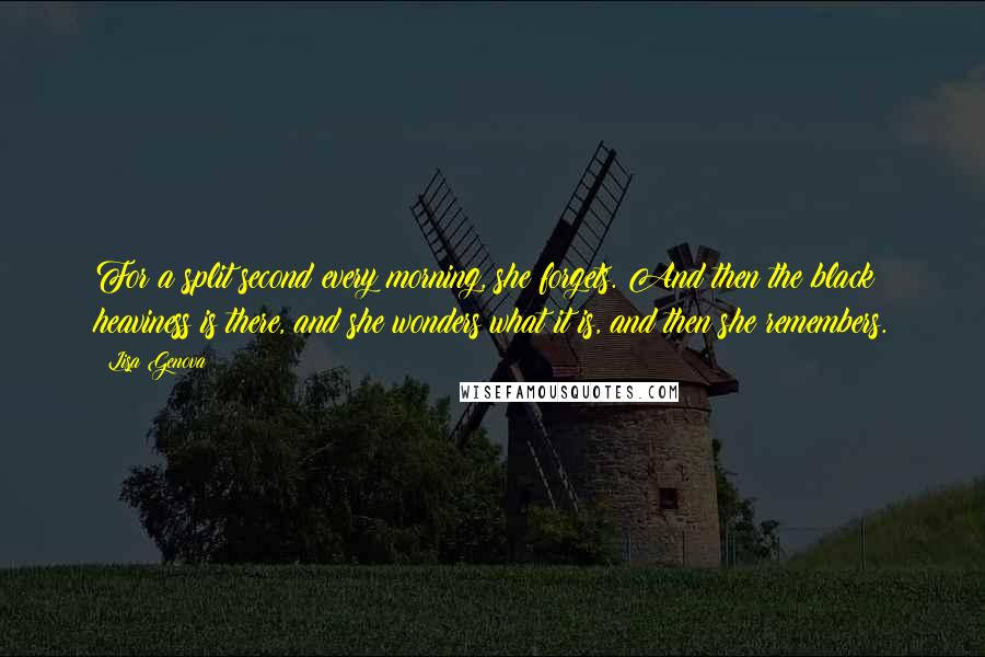 Lisa Genova Quotes: For a split second every morning, she forgets. And then the black heaviness is there, and she wonders what it is, and then she remembers.