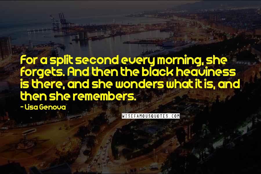 Lisa Genova Quotes: For a split second every morning, she forgets. And then the black heaviness is there, and she wonders what it is, and then she remembers.