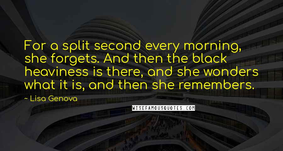 Lisa Genova Quotes: For a split second every morning, she forgets. And then the black heaviness is there, and she wonders what it is, and then she remembers.