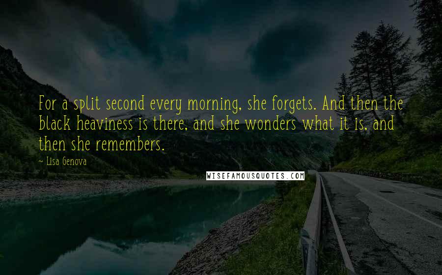 Lisa Genova Quotes: For a split second every morning, she forgets. And then the black heaviness is there, and she wonders what it is, and then she remembers.