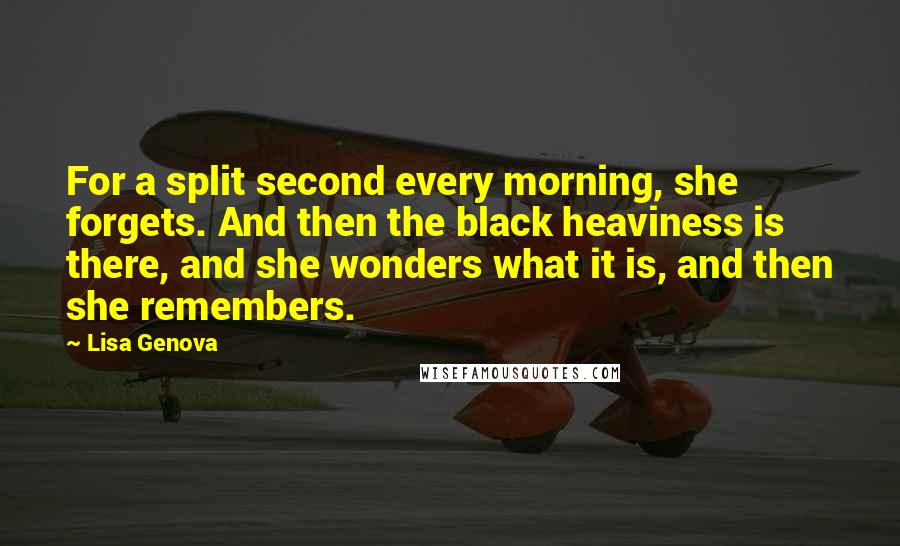 Lisa Genova Quotes: For a split second every morning, she forgets. And then the black heaviness is there, and she wonders what it is, and then she remembers.