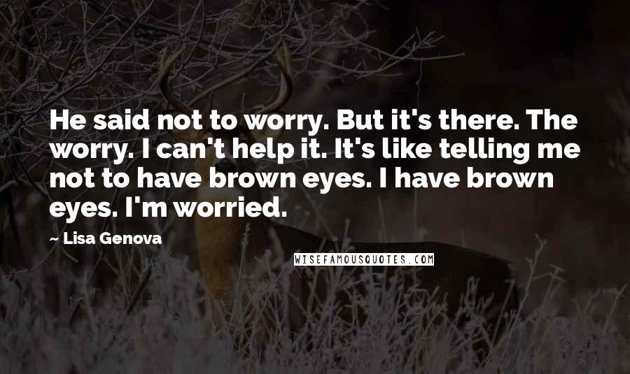 Lisa Genova Quotes: He said not to worry. But it's there. The worry. I can't help it. It's like telling me not to have brown eyes. I have brown eyes. I'm worried.