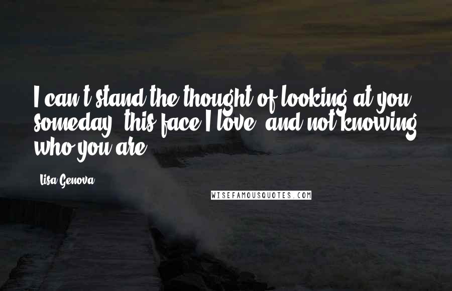 Lisa Genova Quotes: I can't stand the thought of looking at you someday, this face I love, and not knowing who you are.