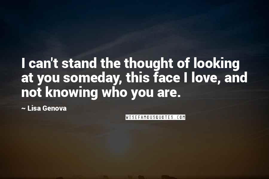 Lisa Genova Quotes: I can't stand the thought of looking at you someday, this face I love, and not knowing who you are.