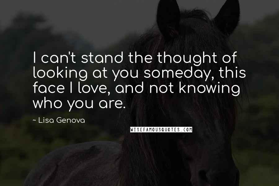 Lisa Genova Quotes: I can't stand the thought of looking at you someday, this face I love, and not knowing who you are.