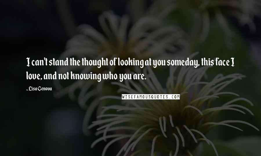 Lisa Genova Quotes: I can't stand the thought of looking at you someday, this face I love, and not knowing who you are.