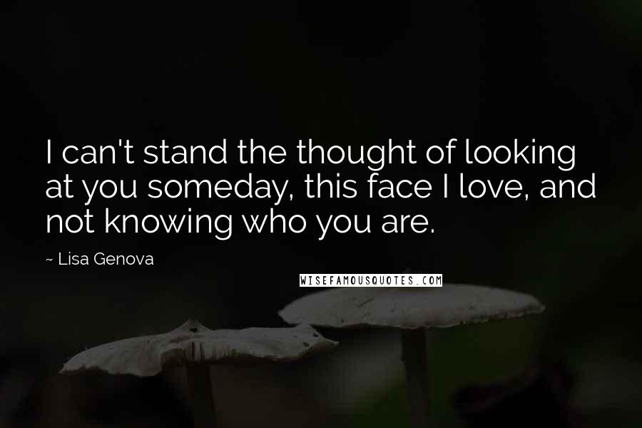 Lisa Genova Quotes: I can't stand the thought of looking at you someday, this face I love, and not knowing who you are.