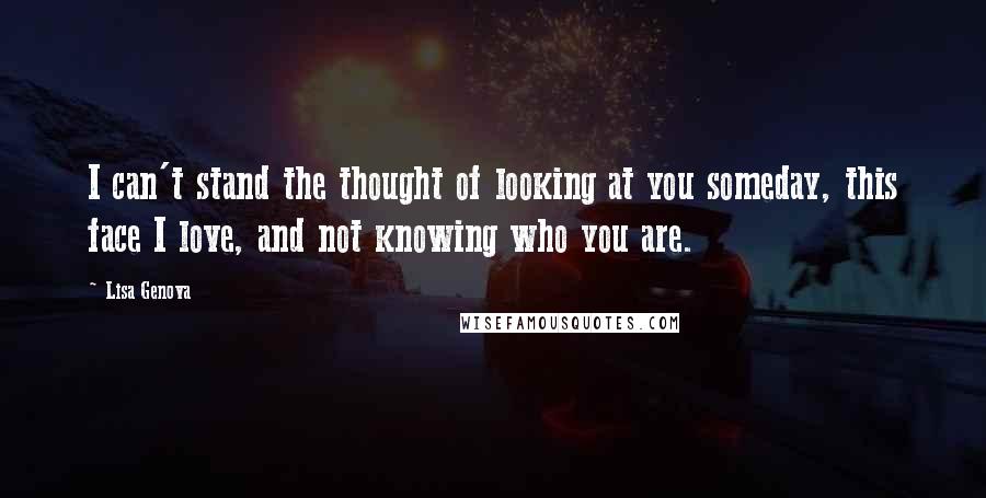 Lisa Genova Quotes: I can't stand the thought of looking at you someday, this face I love, and not knowing who you are.