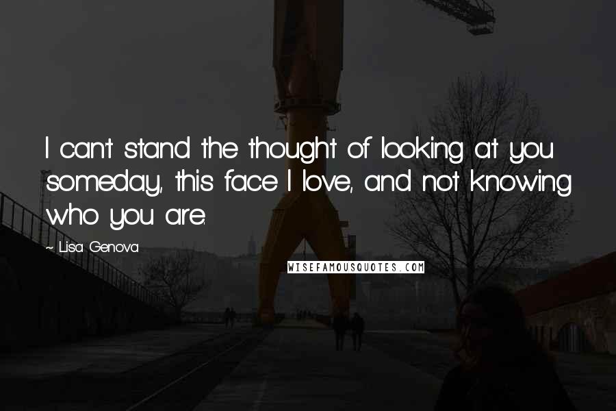 Lisa Genova Quotes: I can't stand the thought of looking at you someday, this face I love, and not knowing who you are.