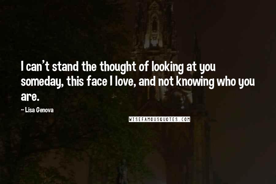 Lisa Genova Quotes: I can't stand the thought of looking at you someday, this face I love, and not knowing who you are.