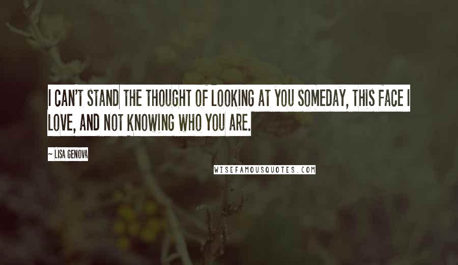 Lisa Genova Quotes: I can't stand the thought of looking at you someday, this face I love, and not knowing who you are.