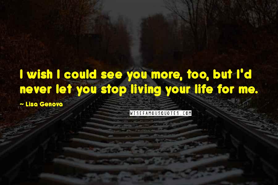 Lisa Genova Quotes: I wish I could see you more, too, but I'd never let you stop living your life for me.