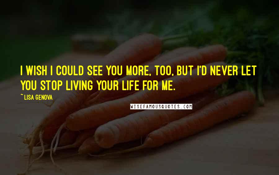 Lisa Genova Quotes: I wish I could see you more, too, but I'd never let you stop living your life for me.