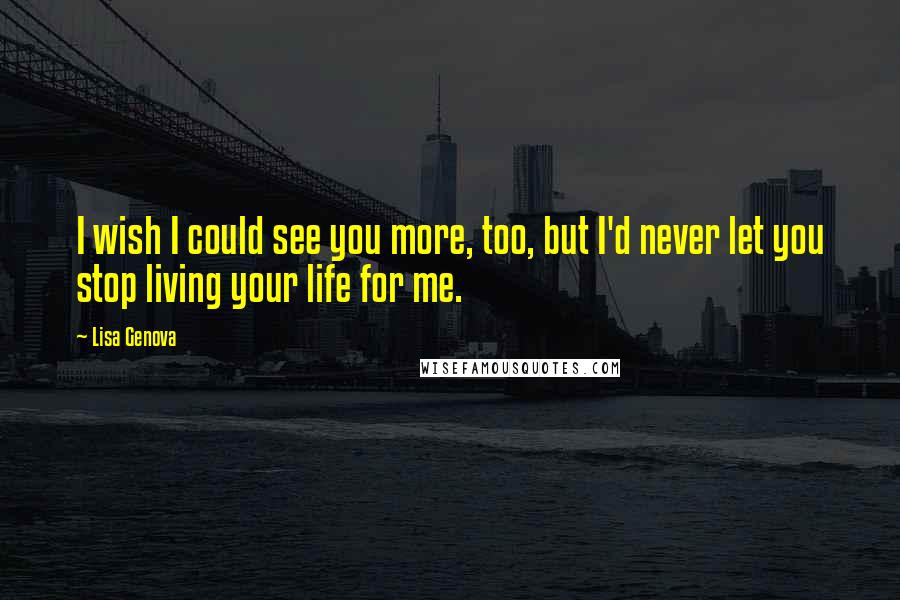 Lisa Genova Quotes: I wish I could see you more, too, but I'd never let you stop living your life for me.