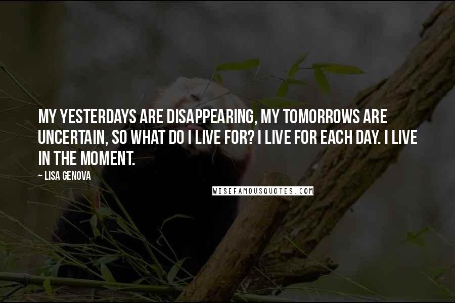 Lisa Genova Quotes: My yesterdays are disappearing, my tomorrows are uncertain, so what do I live for? I live for each day. I live in the moment.