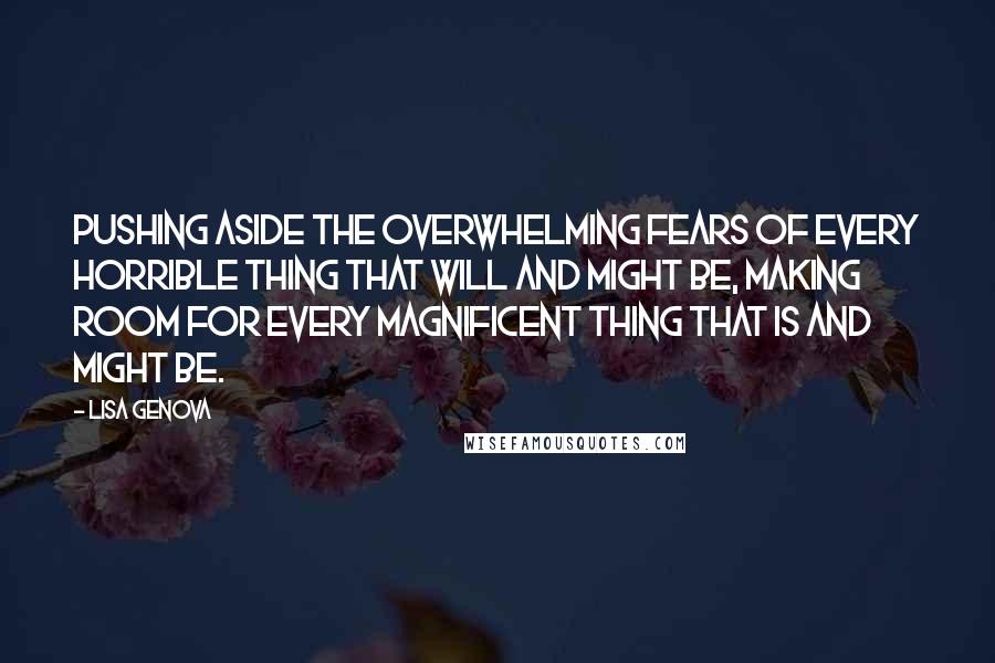 Lisa Genova Quotes: Pushing aside the overwhelming fears of every horrible thing that will and might be, making room for every magnificent thing that is and might be.